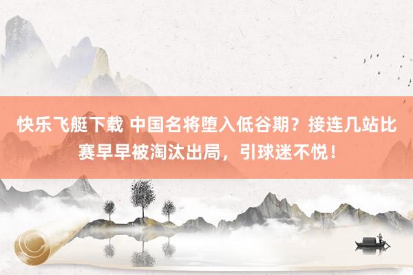 快乐飞艇下载 中国名将堕入低谷期？接连几站比赛早早被淘汰出局，引球迷不悦！