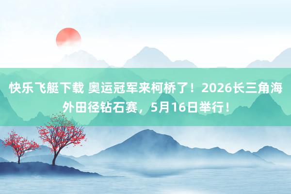 快乐飞艇下载 奥运冠军来柯桥了！2026长三角海外田径钻石赛，5月16日举行！