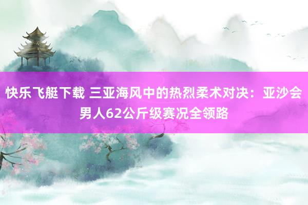 快乐飞艇下载 三亚海风中的热烈柔术对决：亚沙会男人62公斤级赛况全领路