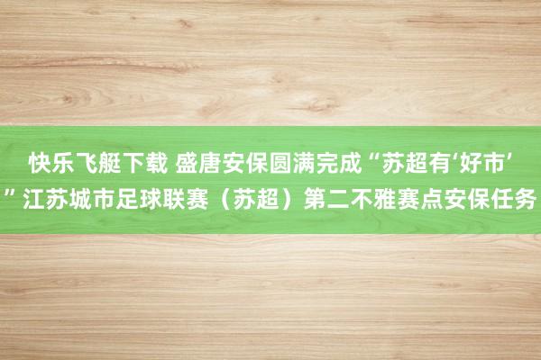 快乐飞艇下载 盛唐安保圆满完成“苏超有‘好市’”江苏城市足球联赛（苏超）第二不雅赛点安保任务
