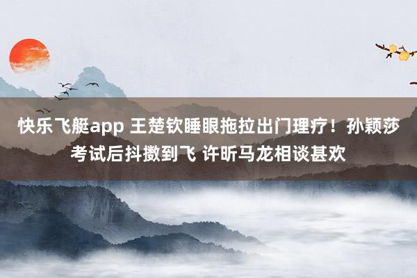 快乐飞艇app 王楚钦睡眼拖拉出门理疗！孙颖莎考试后抖擞到飞 许昕马龙相谈甚欢
