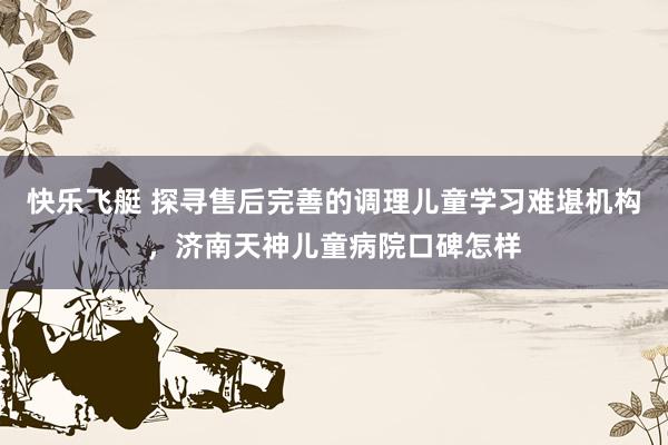 快乐飞艇 探寻售后完善的调理儿童学习难堪机构，济南天神儿童病院口碑怎样