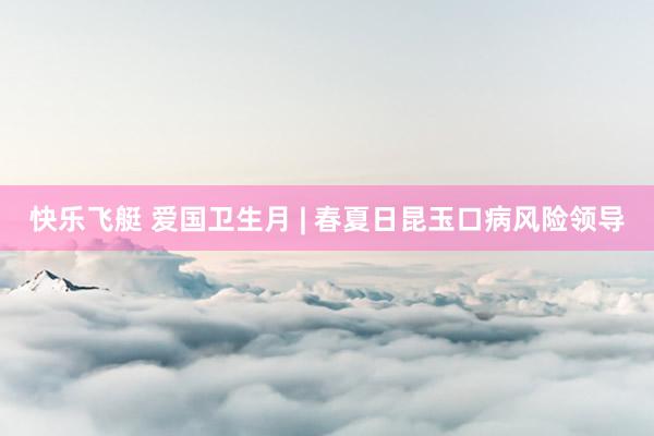 快乐飞艇 爱国卫生月 | 春夏日昆玉口病风险领导