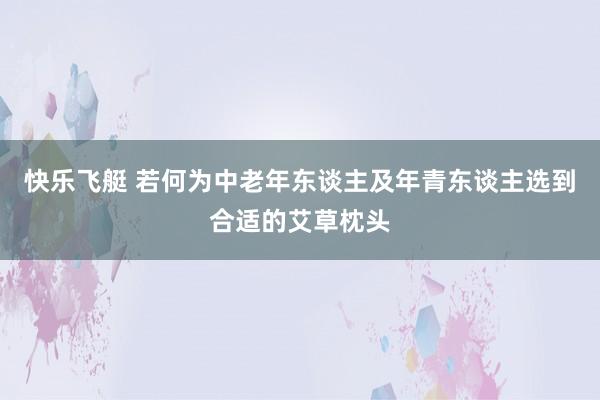快乐飞艇 若何为中老年东谈主及年青东谈主选到合适的艾草枕头