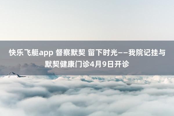 快乐飞艇app 督察默契 留下时光——我院记挂与默契健康门诊4月9日开诊