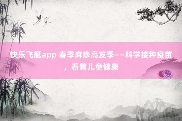 快乐飞艇app 春季麻疹高发季——科学接种疫苗，看管儿童健康