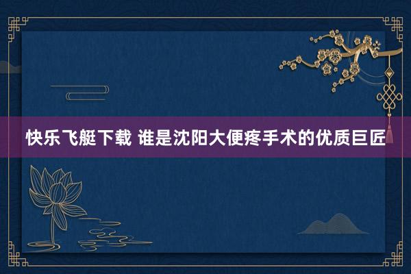 快乐飞艇下载 谁是沈阳大便疼手术的优质巨匠