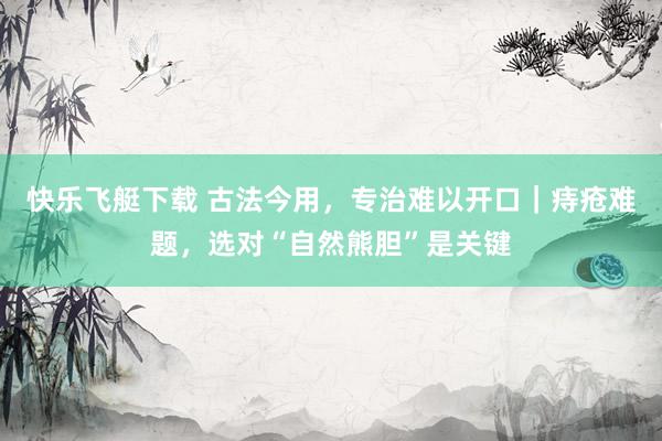 快乐飞艇下载 古法今用，专治难以开口｜痔疮难题，选对“自然熊胆”是关键