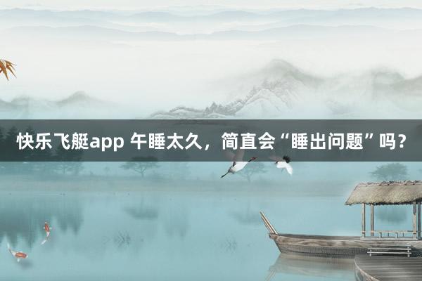 快乐飞艇app 午睡太久，简直会“睡出问题”吗？