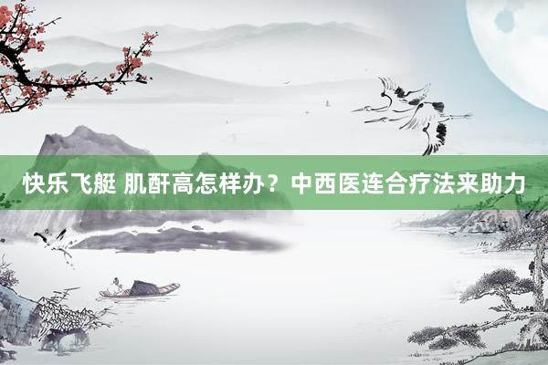 快乐飞艇 肌酐高怎样办？中西医连合疗法来助力
