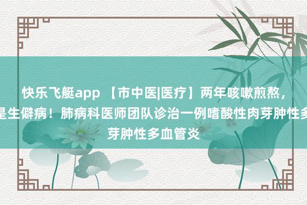 快乐飞艇app 【市中医|医疗】两年咳嗽煎熬，真相竟是生僻病！肺病科医师团队诊治一例嗜酸性肉芽肿性多血管炎