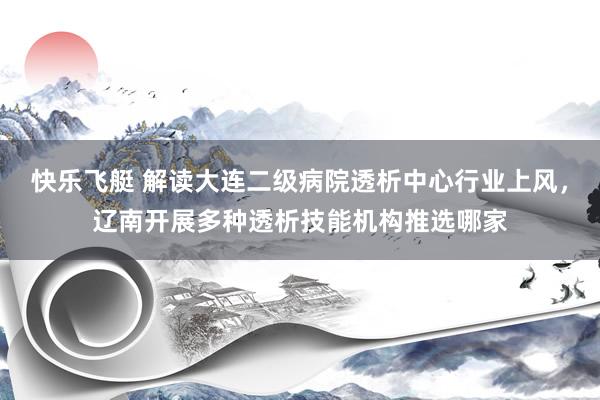快乐飞艇 解读大连二级病院透析中心行业上风，辽南开展多种透析技能机构推选哪家