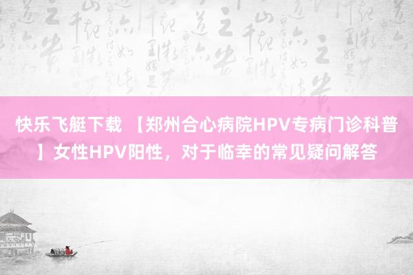 快乐飞艇下载 【郑州合心病院HPV专病门诊科普】女性HPV阳性，对于临幸的常见疑问解答
