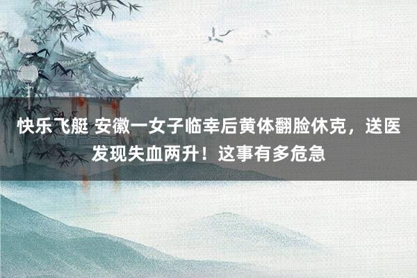 快乐飞艇 安徽一女子临幸后黄体翻脸休克，送医发现失血两升！这事有多危急