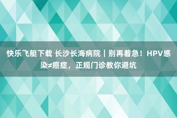 快乐飞艇下载 长沙长海病院｜别再着急！HPV感染≠癌症，正规门诊教你避坑