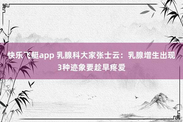 快乐飞艇app 乳腺科大家张士云：乳腺增生出现3种迹象要趁早疼爱