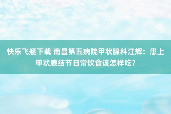 快乐飞艇下载 南昌第五病院甲状腺科江辉：患上甲状腺结节日常饮食该怎样吃？