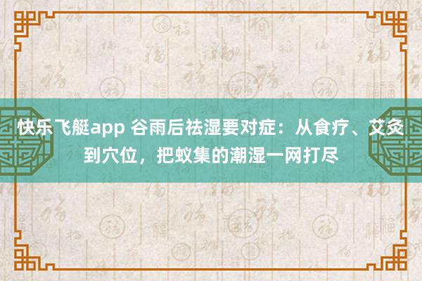 快乐飞艇app 谷雨后祛湿要对症：从食疗、艾灸到穴位，把蚁集的潮湿一网打尽