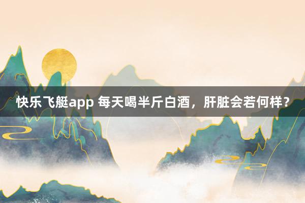 快乐飞艇app 每天喝半斤白酒，肝脏会若何样？