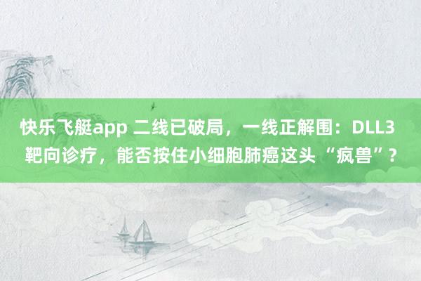 快乐飞艇app 二线已破局，一线正解围：DLL3 靶向诊疗，能否按住小细胞肺癌这头 “疯兽”？