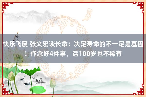 快乐飞艇 张文宏谈长命：决定寿命的不一定是基因！作念好4件事，活100岁也不稀有