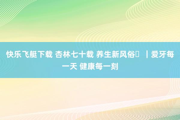 快乐飞艇下载 杏林七十载 养生新风俗⑪｜爱牙每一天 健康每一刻