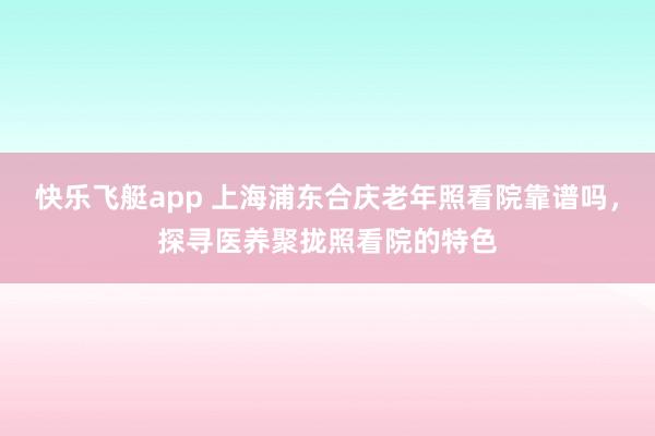 快乐飞艇app 上海浦东合庆老年照看院靠谱吗，探寻医养聚拢照看院的特色