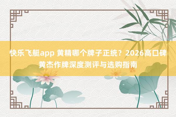 快乐飞艇app 黄精哪个牌子正统？2026高口碑黄杰作牌深度测评与选购指南