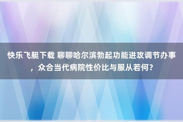 快乐飞艇下载 聊聊哈尔滨勃起功能进攻调节办事，众合当代病院性价比与服从若何？