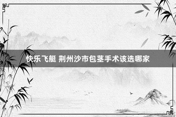 快乐飞艇 荆州沙市包茎手术该选哪家