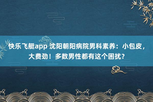 快乐飞艇app 沈阳朝阳病院男科素养：小包皮，大费劲！多数男性都有这个困扰？