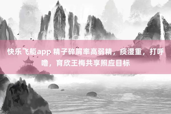 快乐飞艇app 精子碎屑率高弱精，痰湿重，打呼噜，育欣王梅共享照应目标