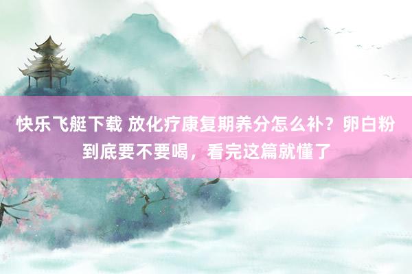 快乐飞艇下载 放化疗康复期养分怎么补？卵白粉到底要不要喝，看完这篇就懂了