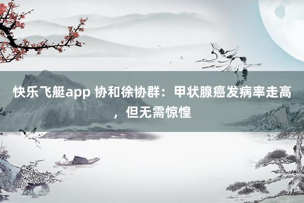 快乐飞艇app 协和徐协群：甲状腺癌发病率走高，但无需惊惶