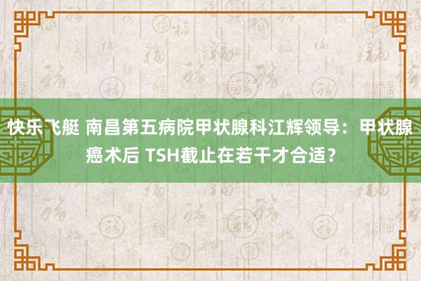快乐飞艇 南昌第五病院甲状腺科江辉领导：甲状腺癌术后 TSH截止在若干才合适？