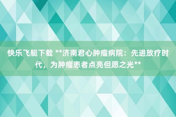 快乐飞艇下载 **济南君心肿瘤病院：先进放疗时代，为肿瘤患者点亮但愿之光**