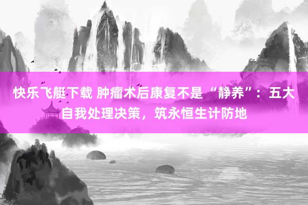 快乐飞艇下载 肿瘤术后康复不是 “静养”：五大自我处理决策，筑永恒生计防地