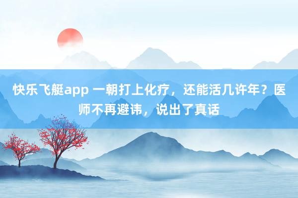 快乐飞艇app 一朝打上化疗，还能活几许年？医师不再避讳，说出了真话