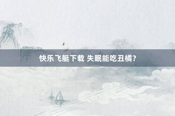 快乐飞艇下载 失眠能吃丑橘？