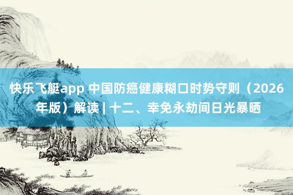 快乐飞艇app 中国防癌健康糊口时势守则（2026 年版）解读 | 十二、幸免永劫间日光暴晒