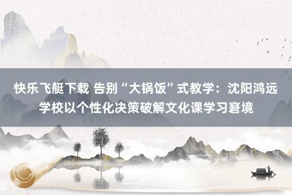 快乐飞艇下载 告别“大锅饭”式教学：沈阳鸿远学校以个性化决策破解文化课学习窘境