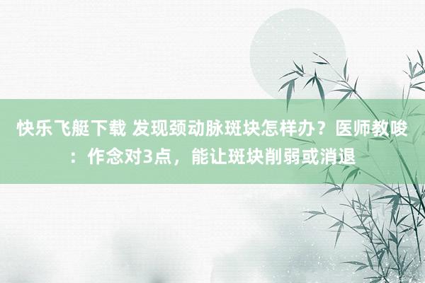 快乐飞艇下载 发现颈动脉斑块怎样办？医师教唆：作念对3点，能让斑块削弱或消退