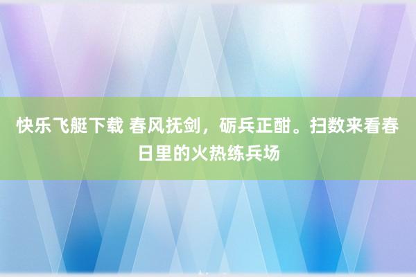 快乐飞艇下载 春风抚剑，砺兵正酣。扫数来看春日里的火热练兵场