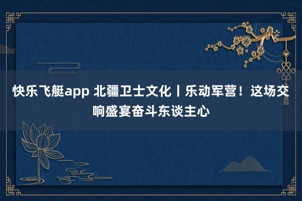 快乐飞艇app 北疆卫士文化丨乐动军营！这场交响盛宴奋斗东谈主心