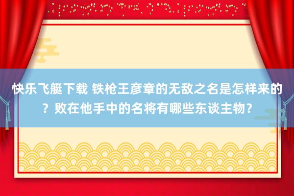 快乐飞艇下载 铁枪王彦章的无敌之名是怎样来的？败在他手中的名将有哪些东谈主物？