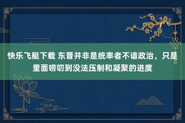 快乐飞艇下载 东晋并非是统率者不谙政治，只是里面唠叨到没法压制和凝聚的进度