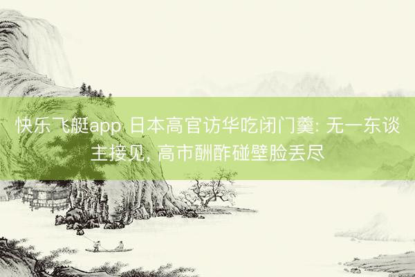 快乐飞艇app 日本高官访华吃闭门羹: 无一东谈主接见， 高市酬酢碰壁脸丢尽