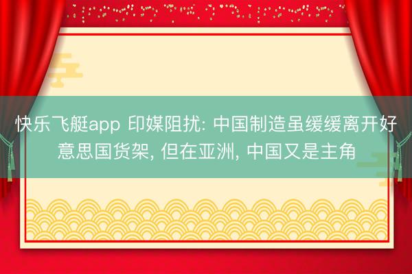 快乐飞艇app 印媒阻扰: 中国制造虽缓缓离开好意思国货架， 但在亚洲， 中国又是主角