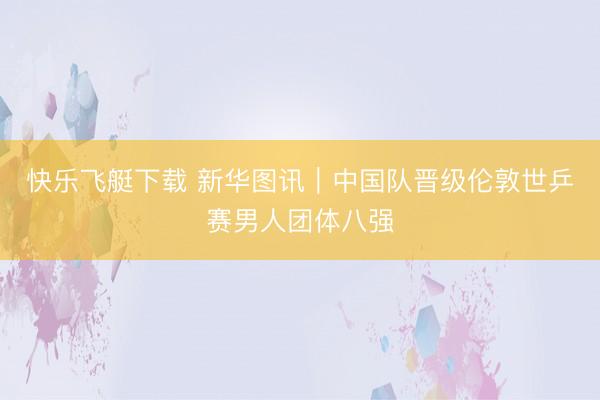 快乐飞艇下载 新华图讯｜中国队晋级伦敦世乒赛男人团体八强