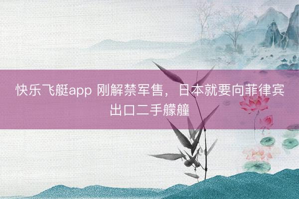 快乐飞艇app 刚解禁军售，日本就要向菲律宾出口二手艨艟